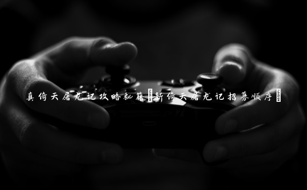 真倚天屠龙记攻略秘籍(新倚天屠龙记招募顺序)