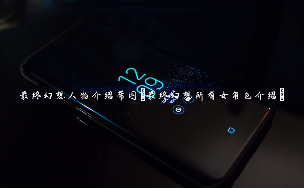 最终幻想人物介绍带图(最终幻想所有女角色介绍)