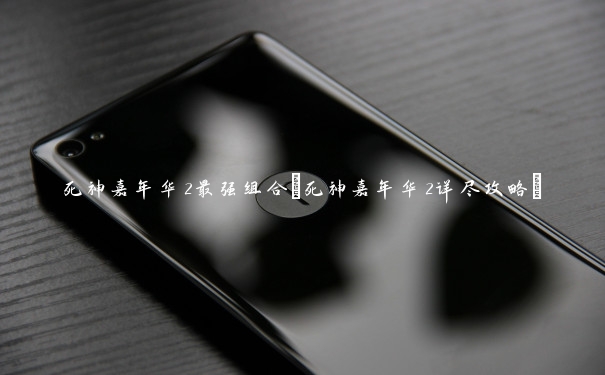 死神嘉年华2最强组合(死神嘉年华2详尽攻略)