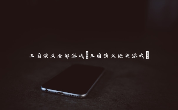 三国演义全部游戏(三国演义经典游戏)