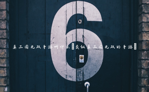 真三国无双手游叫什么(类似真三国无双的手游)