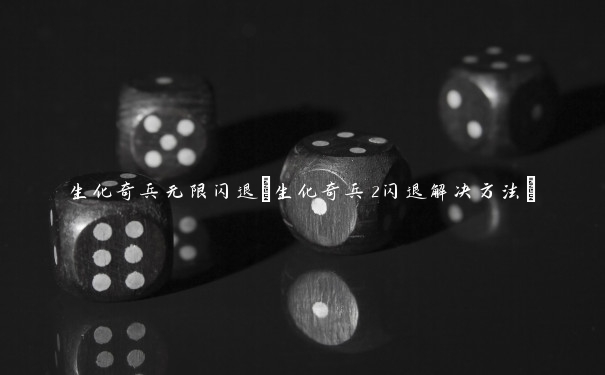 生化奇兵无限闪退(生化奇兵2闪退解决方法)
