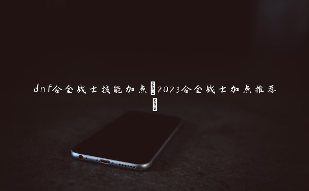 dnf合金战士技能加点(2023合金战士加点推荐)