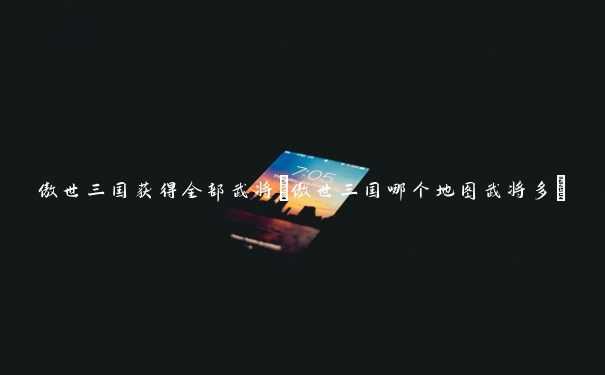 傲世三国获得全部武将(傲世三国哪个地图武将多)
