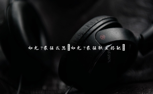 如龙7最强武器(如龙7最强职业搭配)