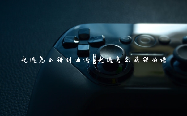 光遇怎么得到曲谱　光遇怎么获得曲谱