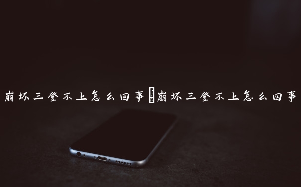 崩坏三登不上怎么回事　崩坏三登不上怎么回事儿