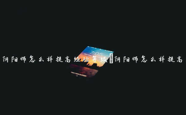 阴阳师怎么样提高经验等级　阴阳师怎么样提高经验等级最快