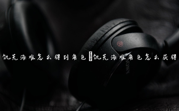 饥荒海难怎么得到角色　饥荒海难角色怎么获得