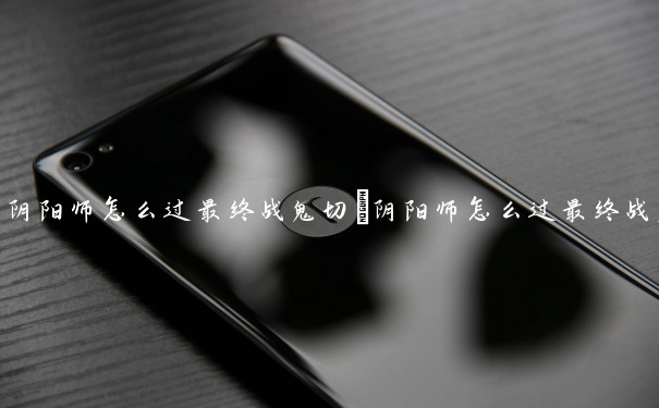 阴阳师怎么过最终战鬼切　阴阳师怎么过最终战鬼切御魂