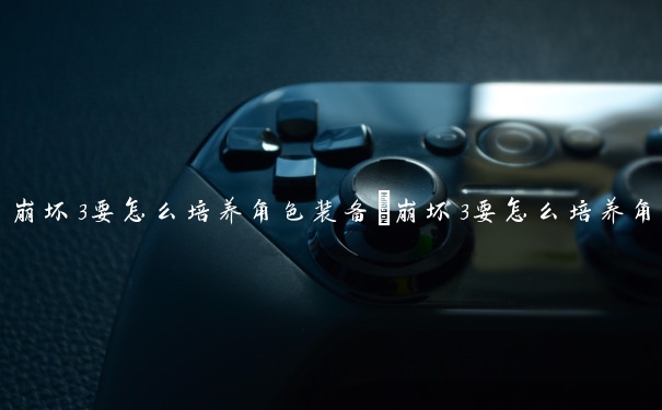 崩坏3要怎么培养角色装备　崩坏3要怎么培养角色装备呢