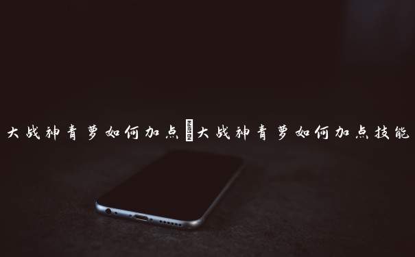 大战神青萝如何加点　大战神青萝如何加点技能