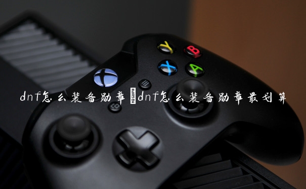dnf怎么装备勋章　dnf怎么装备勋章最划算