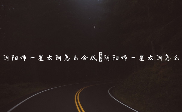 阴阳师一星太阴怎么合成　阴阳师一星太阴怎么合成的