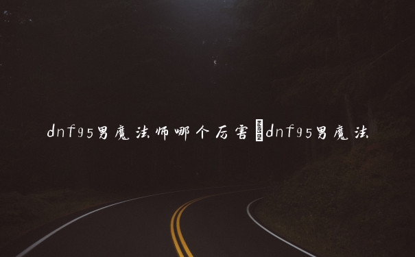 dnf95男魔法师哪个厉害　dnf95男魔法师哪个厉害一点