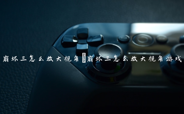 崩坏三怎么放大视角　崩坏三怎么放大视角游戏