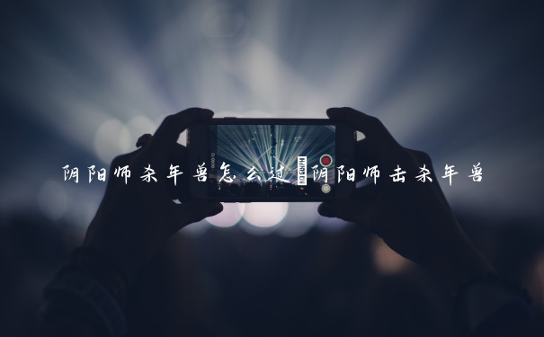 阴阳师杀年兽怎么过　阴阳师击杀年兽