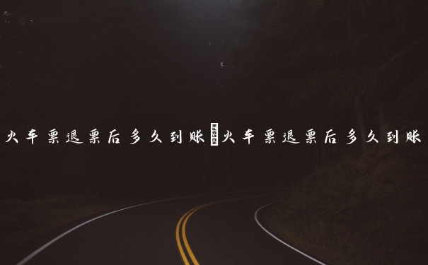 火车票退票后多久到账　火车票退票后多久到账 退票多久才能收到钱