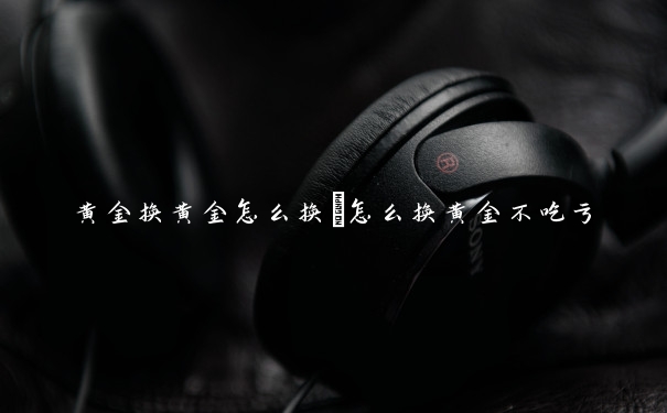 黄金换黄金怎么换　怎么换黄金不吃亏