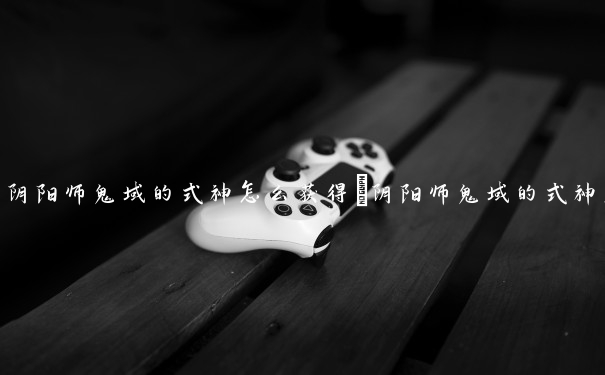 阴阳师鬼域的式神怎么获得　阴阳师鬼域的式神怎么获得的