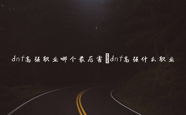 dnf高强职业哪个最厉害　dnf高强什么职业伤害高