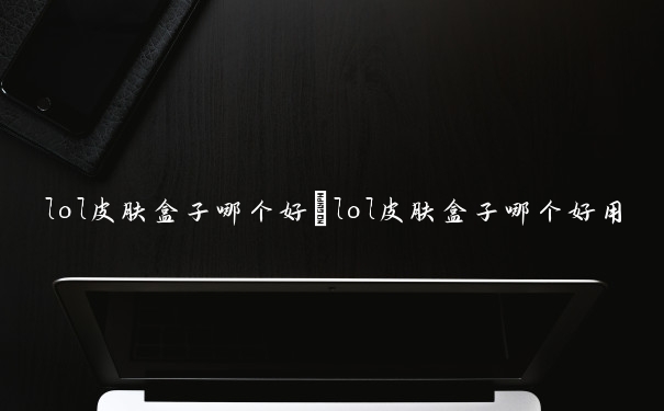 lol皮肤盒子哪个好　lol皮肤盒子哪个好用