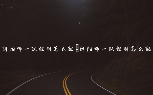 阴阳师一队控制怎么配　阴阳师一队控制怎么配御魂