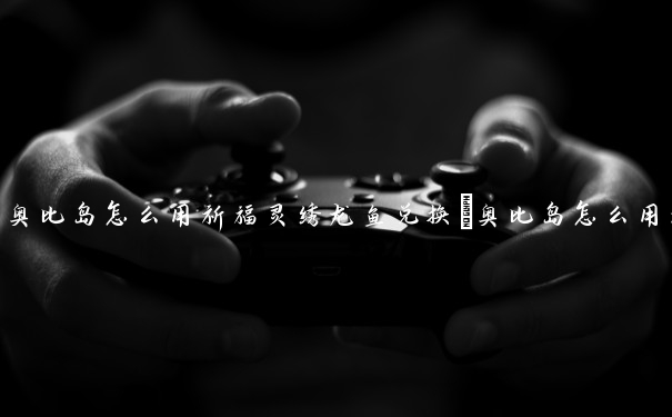 奥比岛怎么用祈福灵绣龙鱼兑换　奥比岛怎么用祈福灵绣龙鱼兑换宠物